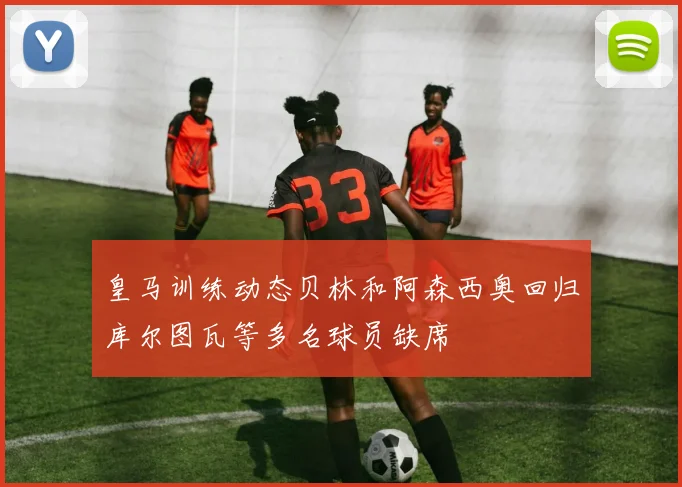 皇马训练动态贝林和阿森西奥回归库尔图瓦等多名球员缺席