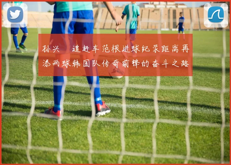 孙兴慜追赶车范根进球纪录距离再添两球韩国队传奇前锋的奋斗之路