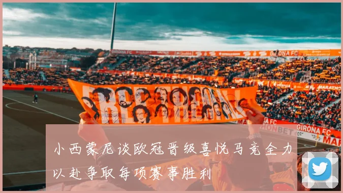 小西蒙尼谈欧冠晋级喜悦马竞全力以赴争取每项赛事胜利