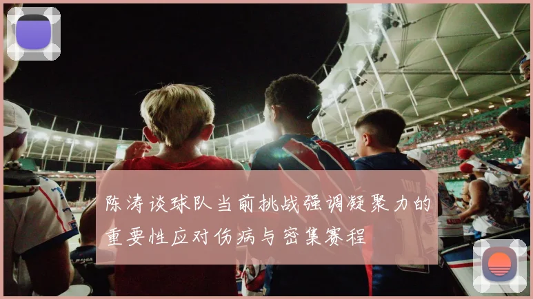 陈涛谈球队当前挑战强调凝聚力的重要性应对伤病与密集赛程