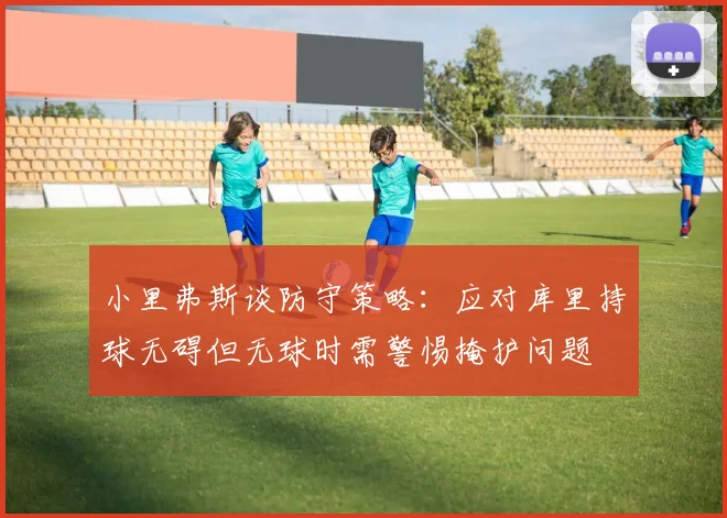 小里弗斯谈防守策略：应对库里持球无碍但无球时需警惕掩护问题