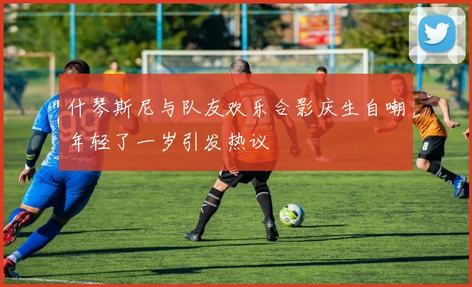 什琴斯尼与队友欢乐合影庆生自嘲年轻了一岁引发热议