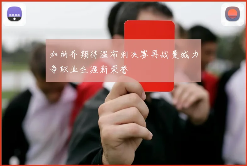加纳乔期待温布利决赛再战曼城力争职业生涯新荣誉