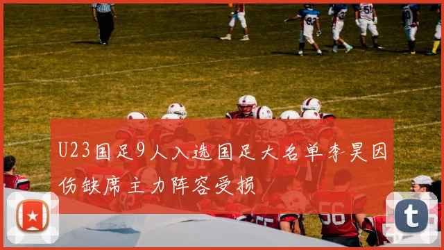 U23国足9人入选国足大名单李昊因伤缺席主力阵容受损
