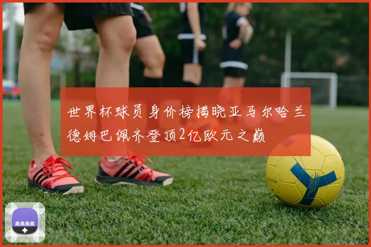 世界杯球员身价榜揭晓亚马尔哈兰德姆巴佩齐登顶2亿欧元之巅