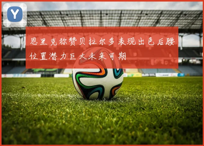 恩里克称赞贝拉尔多表现出色后腰位置潜力巨大未来可期