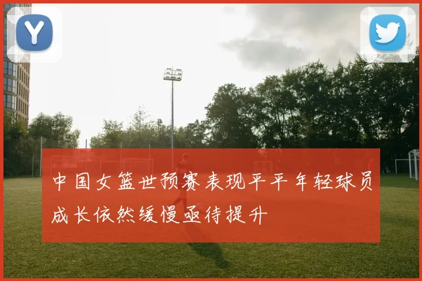 中国女篮世预赛表现平平年轻球员成长依然缓慢亟待提升