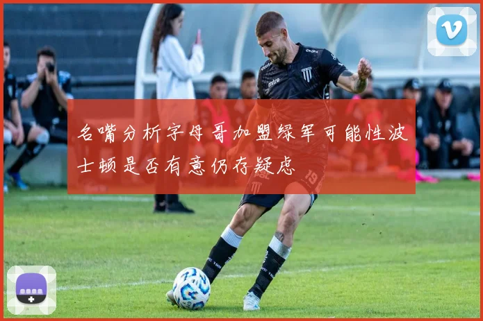 名嘴分析字母哥加盟绿军可能性波士顿是否有意仍存疑虑