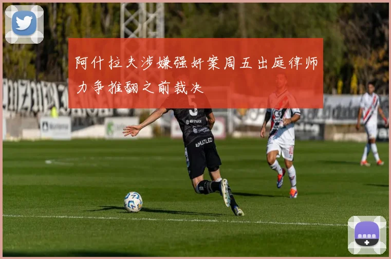 阿什拉夫涉嫌强奸案周五出庭律师力争推翻之前裁决
