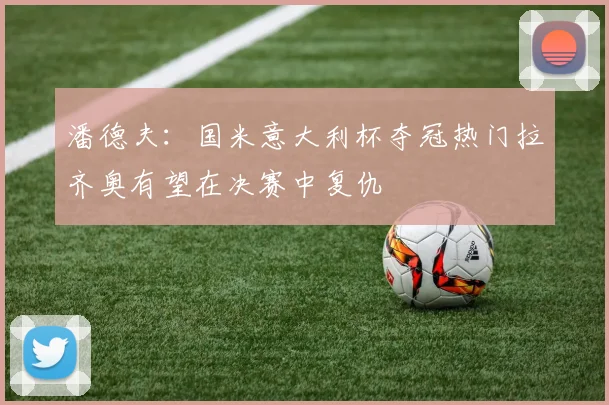 潘德夫：国米意大利杯夺冠热门拉齐奥有望在决赛中复仇