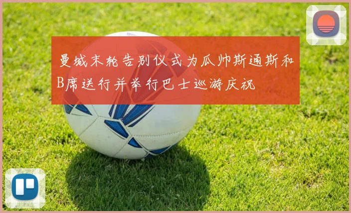 曼城末轮告别仪式为瓜帅斯通斯和B席送行并举行巴士巡游庆祝