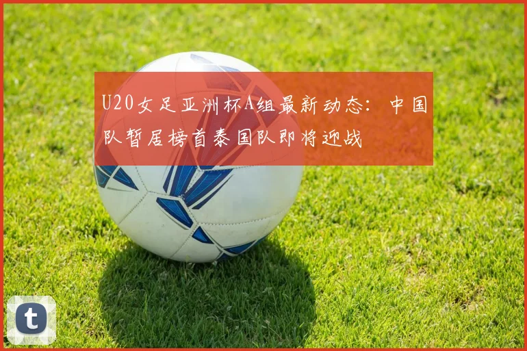 U20女足亚洲杯A组最新动态：中国队暂居榜首泰国队即将迎战