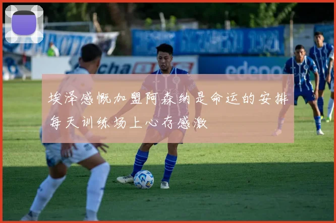 埃泽感慨加盟阿森纳是命运的安排每天训练场上心存感激