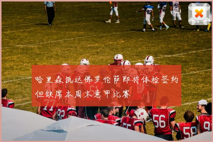 哈里森抵达佛罗伦萨即将体检签约但缺席本周末意甲比赛