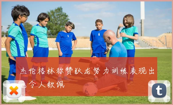 杰伦格林称赞狄龙努力训练表现出色令人钦佩
