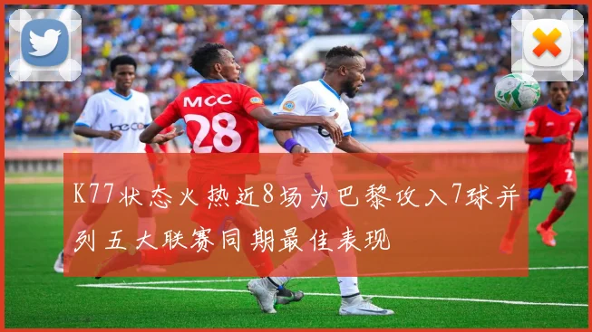 K77状态火热近8场为巴黎攻入7球并列五大联赛同期最佳表现