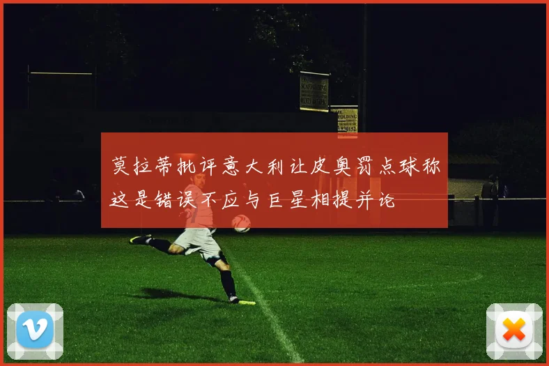 莫拉蒂批评意大利让皮奥罚点球称这是错误不应与巨星相提并论