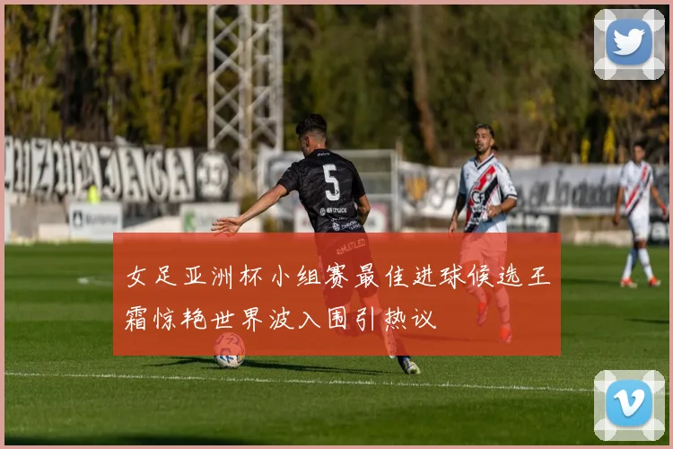 女足亚洲杯小组赛最佳进球候选王霜惊艳世界波入围引热议