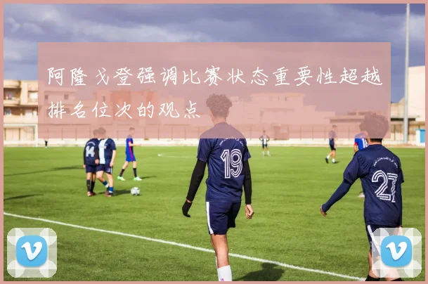 阿隆戈登强调比赛状态重要性超越排名位次的观点