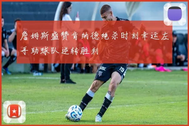 詹姆斯盛赞肯纳德绝杀时刻幸运左手助球队逆转胜利