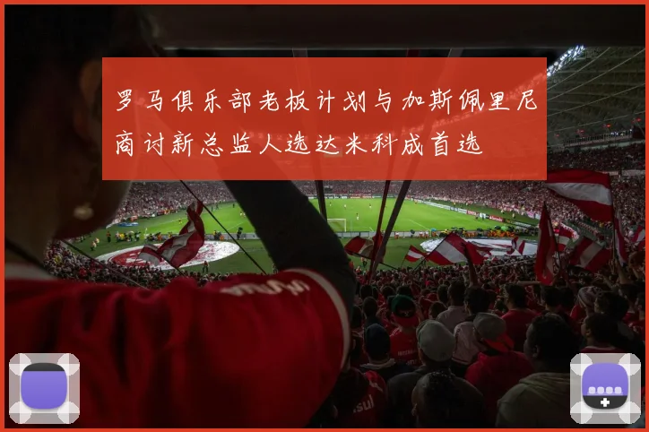 罗马俱乐部老板计划与加斯佩里尼商讨新总监人选达米科成首选