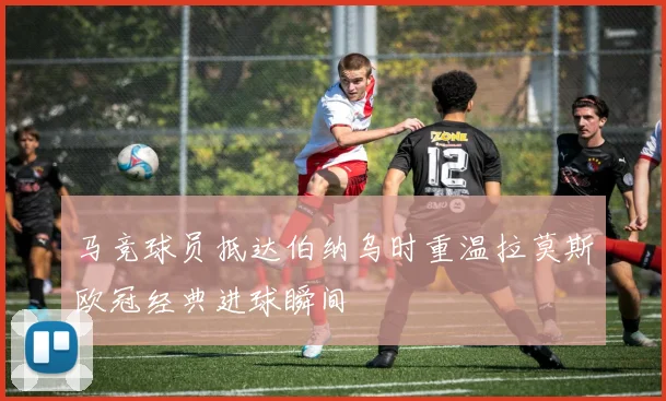 马竞球员抵达伯纳乌时重温拉莫斯欧冠经典进球瞬间