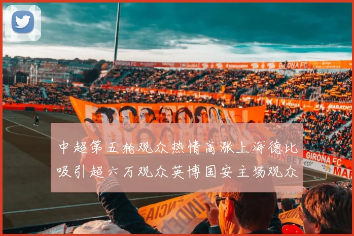 中超第五轮观众热情高涨上海德比吸引超六万观众英博国安主场观众超五万