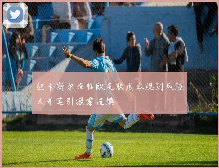 纽卡斯尔面临欧足联成本规则风险大手笔引援需谨慎