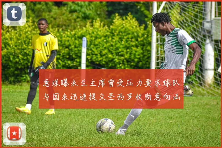 意媒曝米兰主席曾受压力要求球队与国米迅速提交圣西罗收购意向函