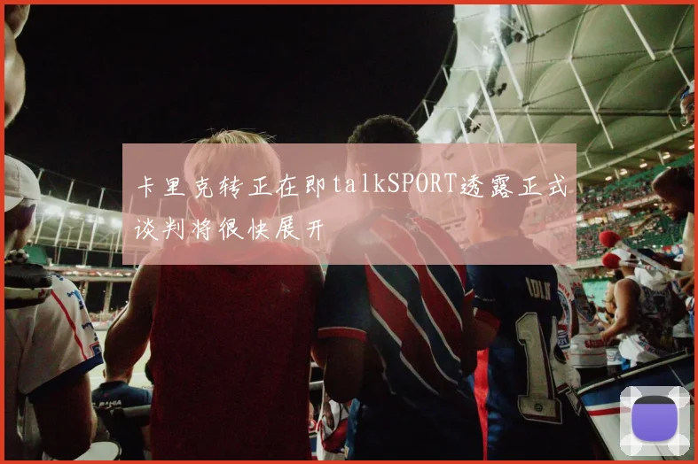 卡里克转正在即talkSPORT透露正式谈判将很快展开
