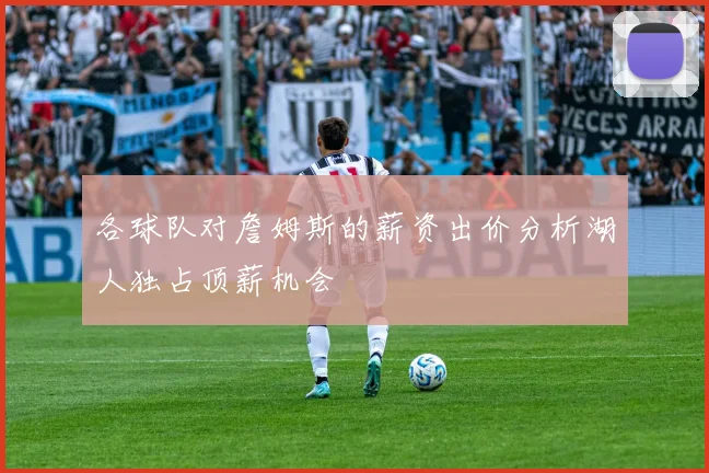 各球队对詹姆斯的薪资出价分析湖人独占顶薪机会