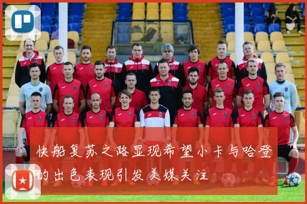 快船复苏之路显现希望小卡与哈登的出色表现引发美媒关注