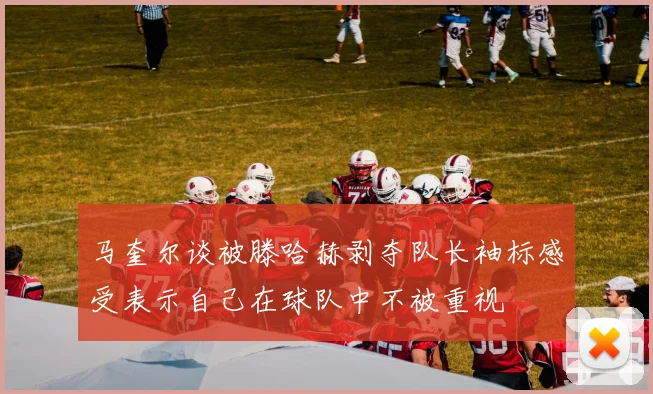马奎尔谈被滕哈赫剥夺队长袖标感受表示自己在球队中不被重视