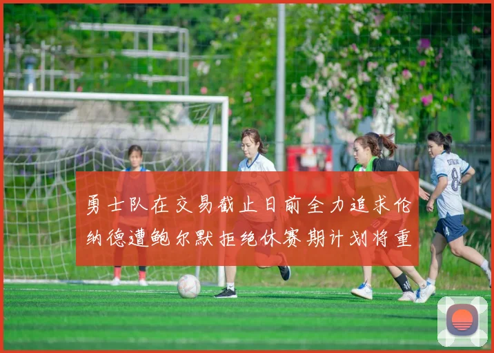 勇士队在交易截止日前全力追求伦纳德遭鲍尔默拒绝休赛期计划将重启谈判